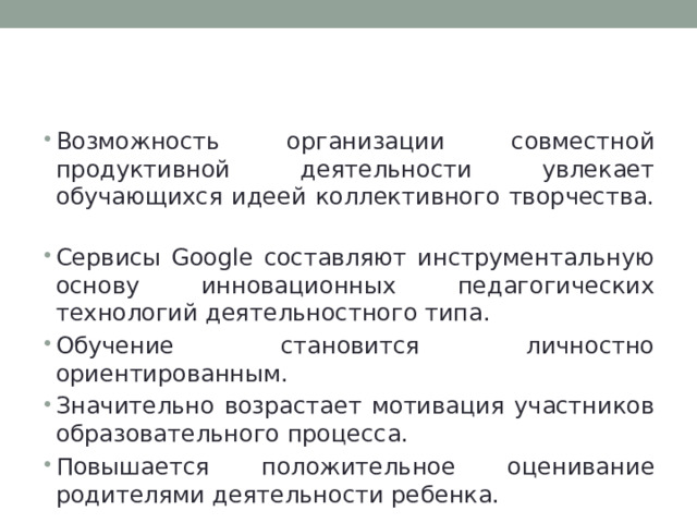 Преимущества использования  сервисов Google на уроке Возможность организации совместной продуктивной деятельности увлекает обучающихся идеей коллективного творчества. Сервисы Google составляют инструментальную основу инновационных педагогических технологий деятельностного типа. Обучение становится личностно ориентированным. Значительно возрастает мотивация участников образовательного процесса. Повышается положительное оценивание родителями деятельности ребенка. 
