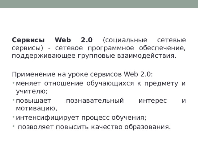 Сервисы Web 2.0 Сервисы Web 2.0 (социальные сетевые сервисы) - сетевое программное обеспечение, поддерживающее групповые взаимодействия. Применение на уроке сервисов Web 2.0: меняет отношение обучающихся к предмету и учителю; повышает познавательный интерес и мотивацию, интенсифицирует процесс обучения;  позволяет повысить качество образования. 