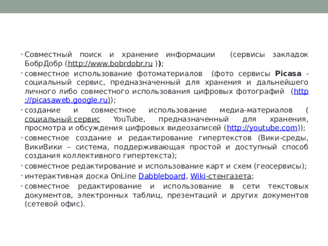 Возможность коллективной деятельности   Совместный поиск и хранение информации (сервисы закладок БобрДобр ( http://www.bobrdobr.ru  ) ) ; совместное использование фотоматериалов (фото сервисы Picasa - социальный сервис, предназначенный для хранения и дальнейшего личного либо совместного использования цифровых фотографий ( http :// picasaweb . google . ru ) ); создание и совместное использование медиа-материалов ( социальный сервис YouTube, предназначенный для хранения, просмотра и обсуждения цифровых видеозаписей ( http://youtube.com )); совместное создание и редактирование гипертекстов (Вики-среды, ВикиВики – система, поддерживающая простой и доступный способ создания коллективного гипертекста); совместное редактирование и использование карт и схем (геосервисы); интерактивная доска OnLine Dabbleboard , Wiki -стенгазета ; совместное редактирование и использование в сети текстовых документов, электронных таблиц, презентаций и других документов (сетевой офис). 