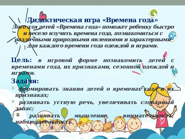 Дидактическая игра «Времена года»  Лото для детей «Времена года» поможет ребенку быстро и весело изучить времена года, познакомиться с различными природными явлениями и характерными для каждого времени года одеждой и играми.   Цель: в игровой форме познакомить детей с временами года, их признаками, сезонной одеждой и играми. Задачи:  формировать знания детей о временах года и их признаках;  развивать устную речь, увеличивать словарный запас;  развивать мышление, внимательность, наблюдательность .  