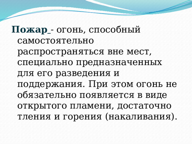 Пожар  - огонь, способный самостоятельно распространяться вне мест, специально предназначенных для его разведения и поддержания. При этом огонь не обязательно появляется в виде открытого пламени, достаточно тления и горения (накаливания). 