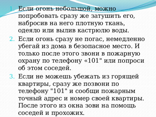 Если огонь небольшой, можно попробовать сразу же затушить его, набросив на него плотную ткань, одеяло или вылив кастрюлю воды. Если огонь сразу не погас, немедленно убегай из дома в безопасное место. И только после этого звони в пожарную охрану по телефону «101