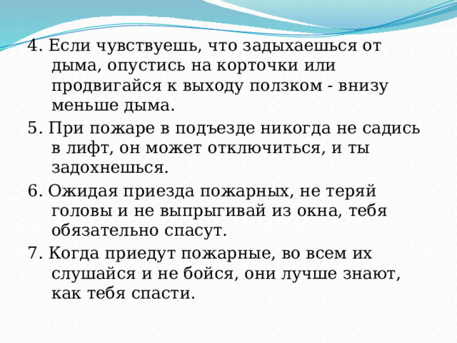 4. Если чувствуешь, что задыхаешься от дыма, опустись на корточки или продвигайся к выходу ползком - внизу меньше дыма. 5. При пожаре в подъезде никогда не садись в лифт, он может отключиться, и ты задохнешься. 6. Ожидая приезда пожарных, не теряй головы и не выпрыгивай из окна, тебя обязательно спасут. 7. Когда приедут пожарные, во всем их слушайся и не бойся, они лучше знают, как тебя спасти. 