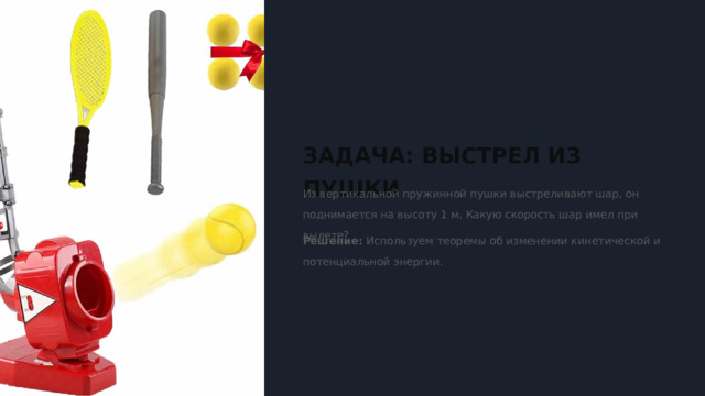  ЗАДАЧА: ВЫСТРЕЛ ИЗ ПУШКИ Из вертикальной пружинной пушки выстреливают шар, он поднимается на высоту 1 м. Какую скорость шар имел при вылете? Решение: Используем теоремы об изменении кинетической и потенциальной энергии. 