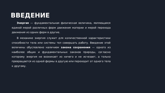  ВВЕДЕНИЕ Энергия — фундаментальная физическая величина, являющаяся единой мерой различных форм движения материи и мерой перехода движения из одних форм в другие. В механике энергия служит для количественной характеристики способности тела или системы тел совершать работу. Введение этой величины обусловлено наличием закона сохранения — одного из наиболее общих и фундаментальных законов природы, согласно которому энергия не возникает из ничего и не исчезает, а только превращается из одной формы в другую или переходит от одного тела к другому. 