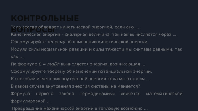  КОНТРОЛЬНЫЕ ВОПРОСЫ Тело всегда обладает кинетической энергией, если оно ... Кинетическая энергия – скалярная величина, так как вычисляется через ... Сформулируйте теорему об изменении кинетической энергии. Модули силы нормальной реакции и силы тяжести мы считаем равными, так как ... По формуле E = mgDh вычисляется энергия, возникающая ... Сформулируйте теорему об изменении потенциальной энергии. К способам изменения внутренней энергии тела мы относим ... В каком случае внутренняя энергия системы не меняется? Формула первого закона термодинамики является математической формулировкой ...  Превращение механической энергии в тепловую возможно ... 