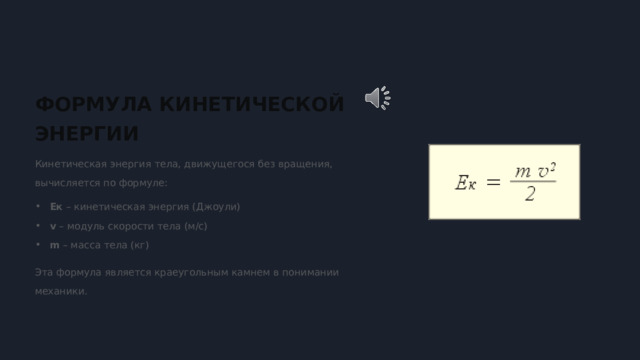  ФОРМУЛА КИНЕТИЧЕСКОЙ ЭНЕРГИИ Кинетическая энергия тела, движущегося без вращения, вычисляется по формуле: Eк – кинетическая энергия (Джоули) v – модуль скорости тела (м/с) m – масса тела (кг) Эта формула является краеугольным камнем в понимании механики. 