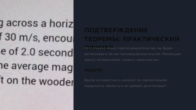  ПОДТВЕРЖДЕНИЕ ТЕОРЕМЫ: ПРАКТИЧЕСКИЙ ПРИМЕР Хотя теорема имеет строгое доказательство, мы будем рассматривать её как подтверждённую опытом. Рассмотрим задачу, которая может служить таким опытом. ЗАДАЧА: Брусок со скоростью v₀ скользит по горизонтальной поверхности. Какой путь он пройдёт до остановки? 