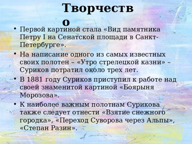 Творчество Первой картиной стала «Вид памятника Петру I на Сенатской площади в Санкт-Петербурге». На написание одного из самых известных своих полотен – «Утро стрелецкой казни» – Суриков потратил около трех лет. В 1881 году Суриков приступил к работе над своей знаменитой картиной «Боярыня Морозова». К наиболее важным полотнам Сурикова также следует отнести «Взятие снежного городка», «Переход Суворова через Альпы», «Степан Разин».  