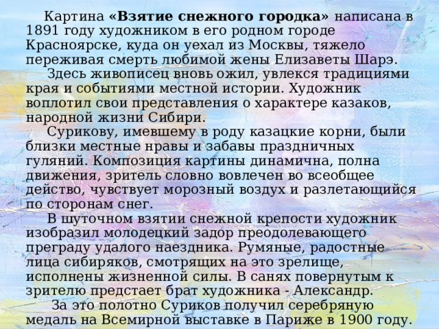 Картина «Взятие снежного городка» написана в 1891 году художником в его родном городе Красноярске, куда он уехал из Москвы, тяжело переживая смерть любимой жены Елизаветы Шарэ.  Здесь живописец вновь ожил, увлекся традициями края и событиями местной истории. Художник воплотил свои представления о характере казаков, народной жизни Сибири.  Сурикову, имевшему в роду казацкие корни, были близки местные нравы и забавы праздничных гуляний. Композиция картины динамична, полна движения, зритель словно вовлечен во всеобщее действо, чувствует морозный воздух и разлетающийся по сторонам снег.  В шуточном взятии снежной крепости художник изобразил молодецкий задор преодолевающего преграду удалого наездника. Румяные, радостные лица сибиряков, смотрящих на это зрелище, исполнены жизненной силы. В санях повернутым к зрителю предстает брат художника - Александр.  За это полотно Суриков получил серебряную медаль на Всемирной выставке в Париже в 1900 году. 