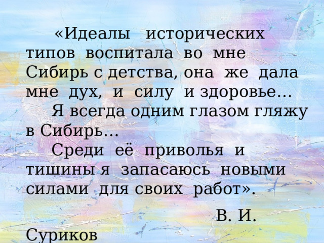  «Идеалы исторических типов воспитала во мне Сибирь с детства, она же дала мне дух, и силу и здоровье…  Я всегда одним глазом гляжу в Сибирь…  Среди её приволья и тишины я запасаюсь новыми силами для своих работ».   В. И. Суриков  