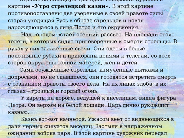  Страшную народную трагедию изобразил Суриков в картине «Утро стрелецкой казни» .  В этой картине противопоставлены две уверенные в своей правоте силы старая уходящая Русь в образе стрельцов и новая нарождающаяся в лице Петра и его окружения.  Над городом встает осенний рассвет. На площади стоят телеги, в которых сидят приговоренные к смерти стрельцы. В руках у них зажженные свечи. Они одеты в белые полотняные рубахи и прикованы цепями к телегам, со всех сторон окружены толпой матерей, жен и детей.  Сами осужденные стрельцы, измученные пытками и допросами, но не сдавшиеся, они готовятся встретить смерть с сознанием правоты своего дела. На их лицах злоба, в их глазах – грозный и гордый огонь.   У кареты на дороге, ведущей к виселицам, видна фигура Петра. Он верхом на белой лошади. Царь лично руководит казнью.  Казнь вот-вот начнется. Ужасом веет от виднеющихся в дали черных силуэтов виселиц. Застыли в напряженном ожидании войска царя. В этой картине художник передал торжественность последних минут, а совсем не казнь.   
