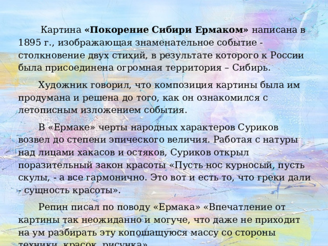  Картина «Покорение Сибири Ермаком» написана в 1895 г., изображающая знаменательное событие - столкновение двух стихий, в результате которого к России была присоединена огромная территория – Сибирь.  Художник говорил, что композиция картины была им продумана и решена до того, как он ознакомился с летописным изложением события.  В «Ермаке» черты народных характеров Суриков возвел до степени эпического величия. Работая с натуры над лицами хакасов и остяков, Суриков открыл поразительный закон красоты «Пусть нос курносый, пусть скулы, - а все гармонично. Это вот и есть то, что греки дали - сущность красоты».  Репин писал по поводу «Ермака» «Впечатление от картины так неожиданно и могуче, что даже не приходит на ум разбирать эту копошащуюся массу со стороны техники, красок, рисунка». 