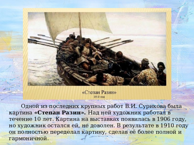 Одной из последних крупных работ В.И. Сурикова была картина «Степан Разин». Над ней художник работал в течение 10 лет. Картина на выставках появилась в 1906 году, но художник остался ей, не доволен. В результате в 1910 году он полностью переделал картину, сделав её более полной и гармоничной.   