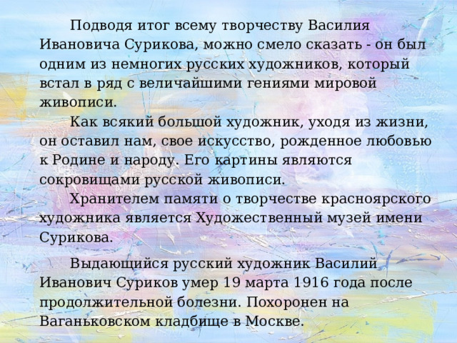    Подводя итог всему творчеству Василия Ивановича Сурикова, можно смело сказать - он был одним из немногих русских художников, который встал в ряд с величайшими гениями мировой живописи.  Как всякий большой художник, уходя из жизни, он оставил нам, свое искусство, рожденное любовью к Родине и народу. Его картины являются сокровищами русской живописи.  Хранителем памяти о творчестве красноярского художника является Художественный музей имени Сурикова.     Выдающийся русский художник Василий Иванович Суриков умер 19 марта 1916 года после продолжительной болезни. Похоронен на Ваганьковском кладбище в Москве. 