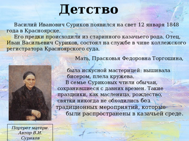 Детство Василий Иванович Суриков появился на свет 12 января 1848 года в Красноярске. Его предки происходили из старинного казачьего рода. Отец, Иван Васильевич Суриков, состоял на службе в чине коллежского регистратора Красноярского суда.  Мать, Прасковья Федоровна Торгошина,  была искусной мастерицей: вышивала  бисером, плела кружева.  В семье Суриковых чтили обычаи,  сохранившиеся с давних времен. Такие  праздники, как масленица, рождество,  святки никогда не обходились без  традиционных мероприятий, которые  были распространены в казачьей среде. Портрет матери. Автор В.И. Суриков 
