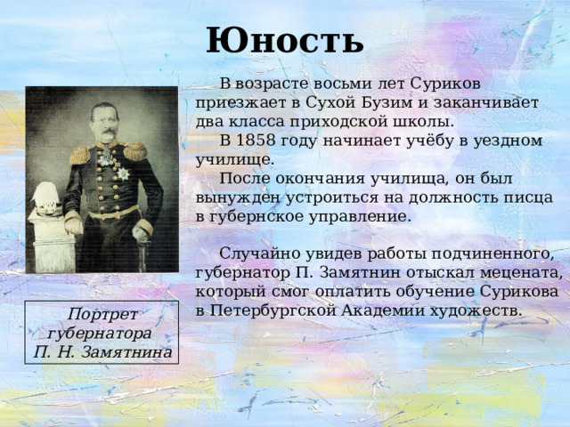 Юность В возрасте восьми лет Суриков приезжает в Сухой Бузим и заканчивает два класса приходской школы. В 1858 году начинает учёбу в уездном училище. После окончания училища, он был вынужден устроиться на должность писца в губернское управление. Случайно увидев работы подчиненного, губернатор П. Замятнин отыскал мецената, который смог оплатить обучение Сурикова в Петербургской Академии художеств. Портрет губернатора П. Н. Замятнина 