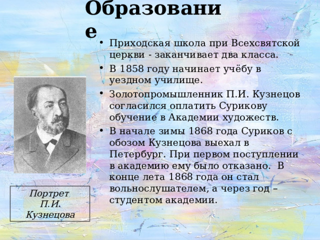 Образование Приходская школа при Всехсвятской церкви - заканчивает два класса. В 1858 году начинает учёбу в уездном училище. Золотопромышленник П.И. Кузнецов согласился оплатить Сурикову обучение в Академии художеств. В начале зимы 1868 года Суриков с обозом Кузнецова выехал в Петербург. При первом поступлении в академию ему было отказано. В конце лета 1868 года он стал вольнослушателем, а через год – студентом академии. Портрет П.И. Кузнецова 