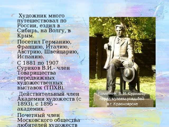  Художник много путешествовал по России, ездил в Сибирь, на Волгу, в Крым. Посетил Германию, Францию, Италию, Австрию, Швейцарию, Испанию. С 1881 по 1907 Суриков В.И.- член Товарищества передвижных художественных выставок (ТПХВ).  Действительный член Академии художеств (с 1893 ), с 1895 – академик. Почетный член Московского общества любителей художеств (с 1903 ). 