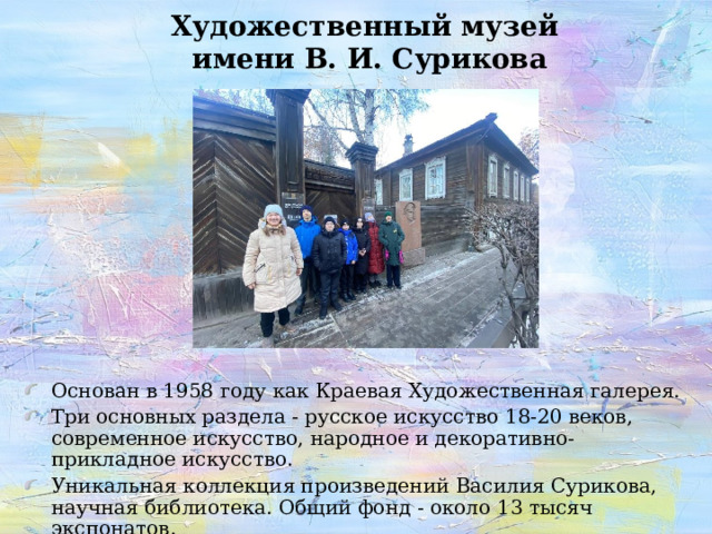 Художественный музей  имени В. И. Сурикова Основан в 1958 году как Краевая Художественная галерея. Три основных раздела - русское искусство 18-20 веков, современное искусство, народное и декоративно-прикладное искусство. Уникальная коллекция произведений Василия Сурикова, научная библиотека. Общий фонд - около 13 тысяч экспонатов. 