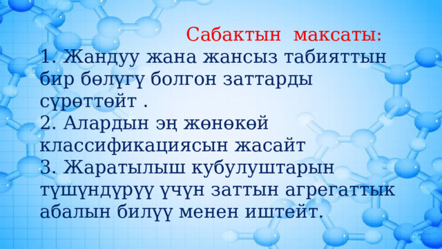  Сабактын максаты: 1. Жандуу жана жансыз табияттын бир бөлүгү болгон заттарды сүрөттөйт . 2. Алардын эң жөнөкөй классификациясын жасайт 3. Жаратылыш кубулуштарын түшүндүрүү үчүн заттын агрегаттык абалын билүү менен иштейт. 