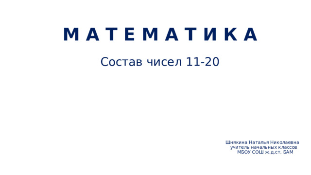 М А Т Е М А Т И К А Состав чисел 11-20 Шнякина Наталья Николаевна  учитель начальных классов  МБОУ СОШ ж.д.ст. БАМ     
