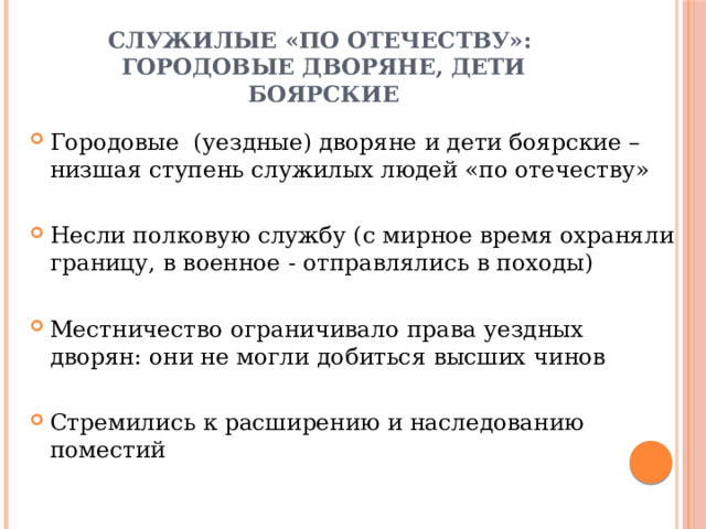 Служилые «по отечеству»:  городовые дворяне, дети боярские Городовые (уездные) дворяне и дети боярские – низшая ступень служилых людей «по отечеству» Несли полковую службу (с мирное время охраняли границу, в военное - отправлялись в походы) Местничество ограничивало права уездных дворян: они не могли добиться высших чинов Стремились к расширению и наследованию поместий 