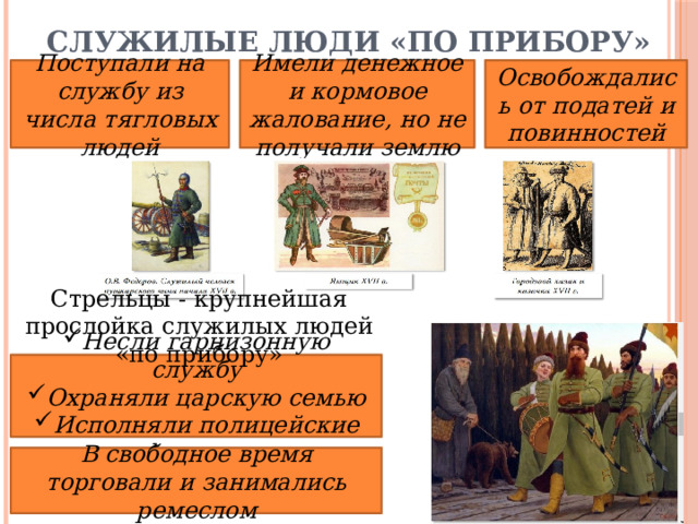 Служилые люди «по прибору» Поступали на службу из числа тягловых людей Имели денежное и кормовое жалование, но не получали землю Освобождались от податей и повинностей Стрельцы - крупнейшая прослойка служилых людей «по прибору» Несли гарнизонную службу Охраняли царскую семью Исполняли полицейские функции В свободное время торговали и занимались ремеслом 