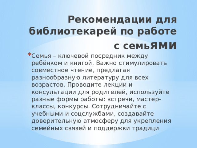 Рекомендации для библиотекарей по работе с семь ями Семья – ключевой посредник между ребёнком и книгой. Важно стимулировать совместное чтение, предлагая разнообразную литературу для всех возрастов. Проводите лекции и консультации для родителей, используйте разные формы работы: встречи, мастер-классы, конкурсы. Сотрудничайте с учебными и соцслужбами, создавайте доверительную атмосферу для укрепления семейных связей и поддержки традици 