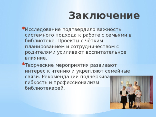Заключение Исследование подтвердило важность системного подхода к работе с семьями в библиотеке. Проекты с чётким планированием и сотрудничеством с родителями усиливают воспитательное влияние. Творческие мероприятия развивают интерес к чтению и укрепляют семейные связи. Рекомендации подчеркивают гибкость и профессионализм библиотекарей. 
