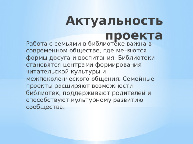 Актуальность проекта Работа с семьями в библиотеке важна в современном обществе, где меняются формы досуга и воспитания. Библиотеки становятся центрами формирования читательской культуры и межпоколенческого общения. Семейные проекты расширяют возможности библиотек, поддерживают родителей и способствуют культурному развитию сообщества. 