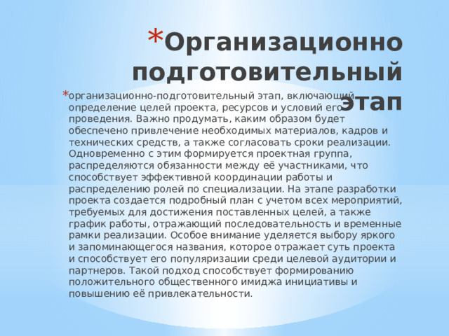 Организационно подготовительный этап организационно-подготовительный этап, включающий определение целей проекта, ресурсов и условий его проведения. Важно продумать, каким образом будет обеспечено привлечение необходимых материалов, кадров и технических средств, а также согласовать сроки реализации. Одновременно с этим формируется проектная группа, распределяются обязанности между её участниками, что способствует эффективной координации работы и распределению ролей по специализации. На этапе разработки проекта создается подробный план с учетом всех мероприятий, требуемых для достижения поставленных целей, а также график работы, отражающий последовательность и временные рамки реализации. Особое внимание уделяется выбору яркого и запоминающегося названия, которое отражает суть проекта и способствует его популяризации среди целевой аудитории и партнеров. Такой подход способствует формированию положительного общественного имиджа инициативы и повышению её привлекательности. 