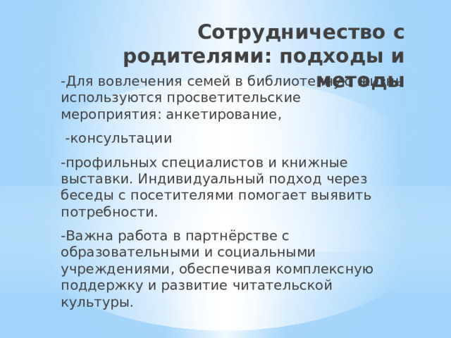 Сотрудничество с родителями: подходы и методы -Для вовлечения семей в библиотечную жизнь используются просветительские мероприятия: анкетирование,  -консультации -профильных специалистов и книжные выставки. Индивидуальный подход через беседы с посетителями помогает выявить потребности. -Важна работа в партнёрстве с образовательными и социальными учреждениями, обеспечивая комплексную поддержку и развитие читательской культуры. 