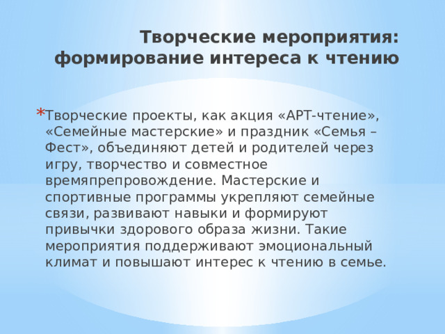 Творческие мероприятия: формирование интереса к чтению Творческие проекты, как акция «АРТ-чтение», «Семейные мастерские» и праздник «Семья – Фест», объединяют детей и родителей через игру, творчество и совместное времяпрепровождение. Мастерские и спортивные программы укрепляют семейные связи, развивают навыки и формируют привычки здорового образа жизни. Такие мероприятия поддерживают эмоциональный климат и повышают интерес к чтению в семье. 