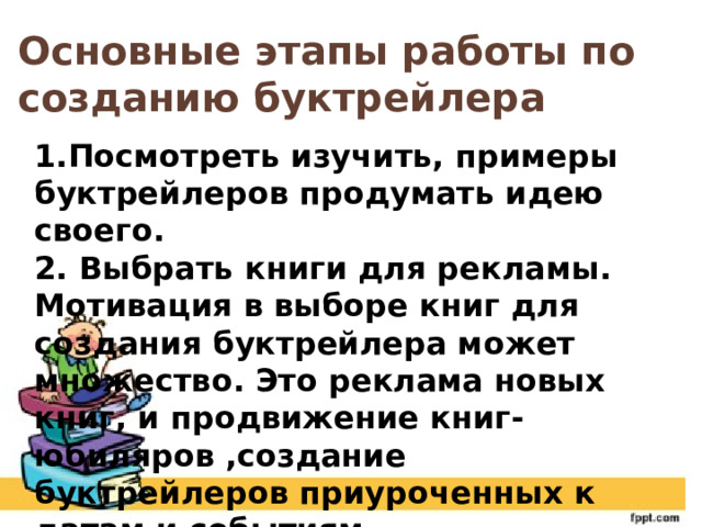 Основные этапы работы по созданию буктрейлера 1.Посмотреть изучить, примеры буктрейлеров продумать идею своего. 2. Выбрать книги для рекламы. Мотивация в выборе книг для создания буктрейлера может множество. Это реклама новых книг, и продвижение книг- юбиляров ,создание буктрейлеров приуроченных к датам и событиям. 