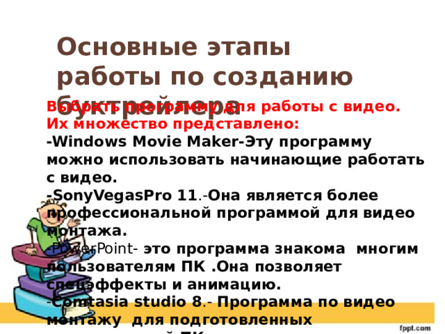 Основные этапы работы по созданию буктрейлера Выбрать программу для работы с видео. Их множество представлено: -Windows Movie Maker-Эту программу можно использовать начинающие работать с видео. -SonyVegasPro 11 .- Она является более профессиональной программой для видео монтажа. -PowerPoint- это программа знакома многим пользователям ПК .Она позволяет спецэффекты и анимацию. - Comtasia studio 8 .- Программа по видео монтажу для подготовленных пользователей ПК 