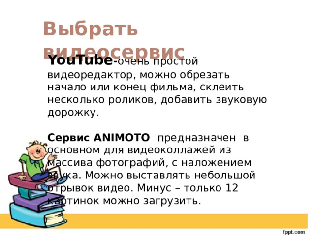Выбрать видеосервис YouTube - очень простой видеоредактор, можно обрезать начало или конец фильма, склеить несколько роликов, добавить звуковую дорожку. Сервис ANIMOTO предназначен в основном для видеоколлажей из массива фотографий, с наложением звука. Можно выставлять небольшой отрывок видео. Минус – только 12 картинок можно загрузить. 