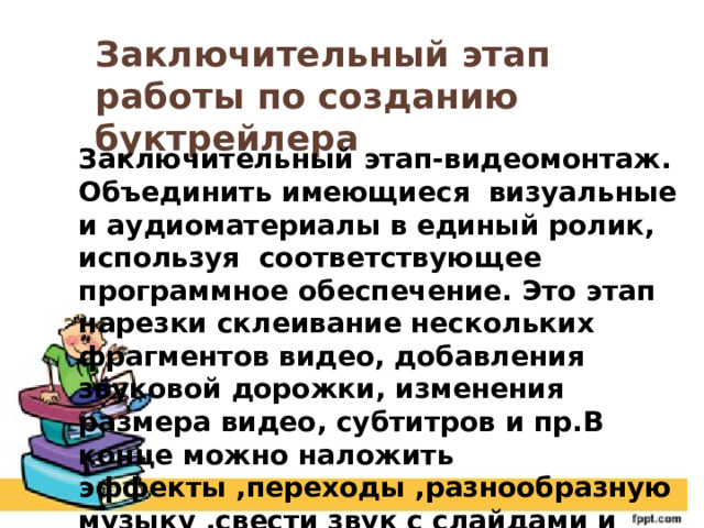 Заключительный этап работы по созданию буктрейлера Заключительный этап-видеомонтаж. Объединить имеющиеся визуальные и аудиоматериалы в единый ролик, используя соответствующее программное обеспечение. Это этап нарезки склеивание нескольких фрагментов видео, добавления звуковой дорожки, изменения размера видео, субтитров и пр.В конце можно наложить эффекты ,переходы ,разнообразную музыку ,свести звук с слайдами и запись. 