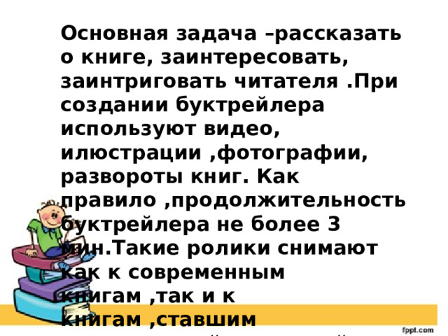 Основная задача –рассказать о книге, заинтересовать, заинтриговать читателя .При создании буктрейлера используют видео, илюстрации ,фотографии, развороты книг. Как правило ,продолжительность буктрейлера не более 3 мин.Такие ролики снимают как к современным книгам ,так и к книгам ,ставшим литературной классикой. 