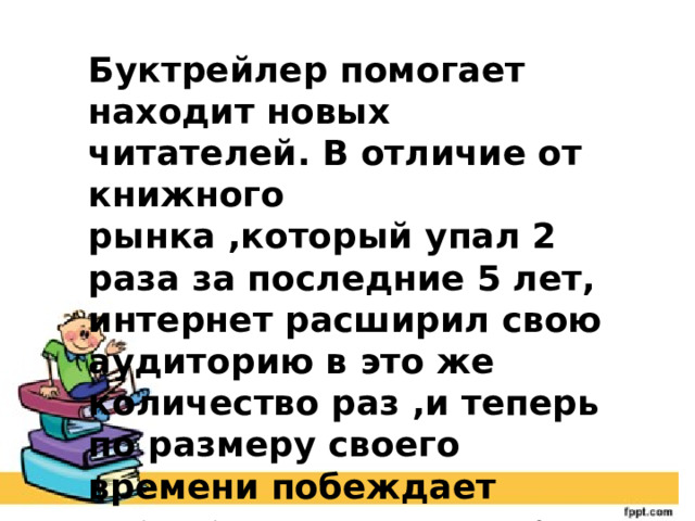 Буктрейлер помогает находит новых читателей. В отличие от книжного рынка ,который упал 2 раза за последние 5 лет, интернет расширил свою аудиторию в это же количество раз ,и теперь по размеру своего времени побеждает чтение книг почти в три раза 