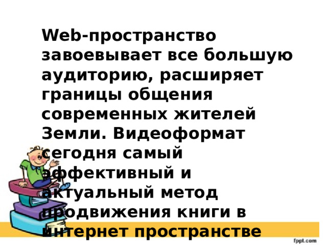 Web-пространство завоевывает все большую аудиторию, расширяет границы общения современных жителей Земли. Видеоформат сегодня самый эффективный и актуальный метод продвижения книги в интернет пространстве 