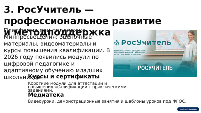  3. РосУчитель — профессиональное развитие и методподдержка Платформа при поддержке Минпросвещения: оценочные материалы, видеоматериалы и курсы повышения квалификации. В 2026 году появились модули по цифровой педагогике и адаптивному обучению младших школьников. Курсы и сертификаты Короткие модули для аттестации и повышения квалификации с практическими заданиями. Медиатека Видеоуроки, демонстрационные занятия и шаблоны уроков под ФГОС . 