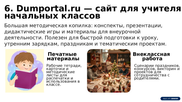 6 6. Dumportal.ru — сайт для учителя начальных классов Большая методическая копилка: конспекты, презентации, дидактические игры и материалы для внеурочной деятельности. Полезен для быстрой подготовки к уроку, утренним зарядкам, праздникам и тематическим проектам. Печатные Внеклассная материалы работа Рабочие тетради, карточки и методические листы для распечатки и использования в классе. Сценарии праздников, конкурсов, викторин и проектов для сотрудничества с родителями. 