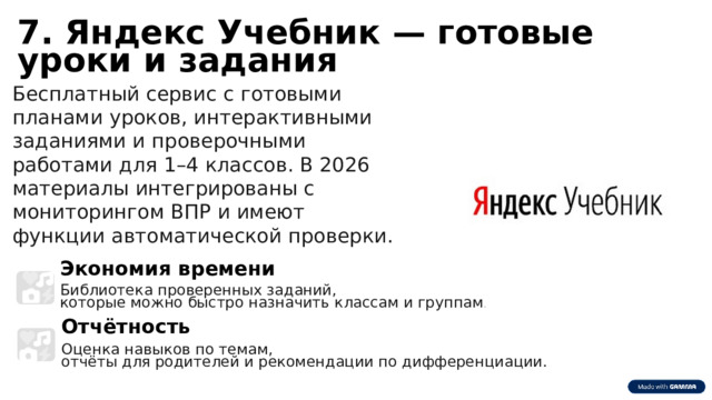 6 7. Яндекс Учебник — готовые уроки и задания Бесплатный сервис с готовыми планами уроков, интерактивными заданиями и проверочными работами для 1–4 классов. В 2026 материалы интегрированы с мониторингом ВПР и имеют функции автоматической проверки. Экономия времени Библиотека проверенных заданий, которые можно быстро назначить классам и группам . Отчётность Оценка навыков по темам, отчёты для родителей и рекомендации по дифференциации. 