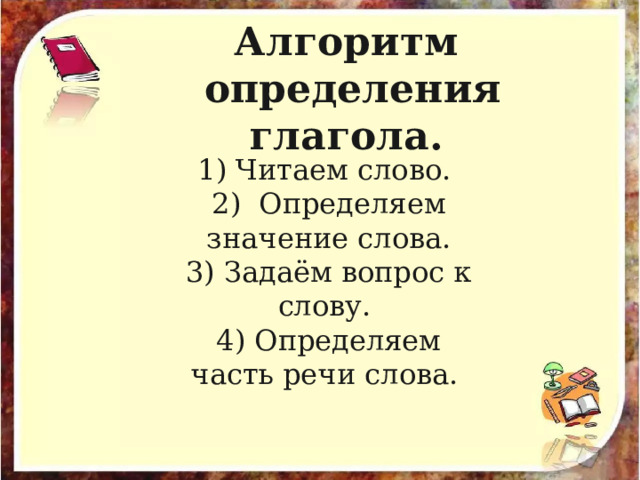 Алгоритм определения глагола.  1) Читаем слово. 2) Определяем значение слова. 3) Задаём вопрос к слову. 4) Определяем часть речи слова. 