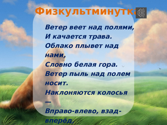 Физкультминутка  Ветер веет над полями,  И качается трава.  Облако плывет над нами,  Словно белая гора.  Ветер пыль над полем носит.  Наклоняются колосья —  Вправо-влево, взад-вперёд,  А потом наоборот.  Мы взбираемся на холм,  Там немного отдохнём. 
