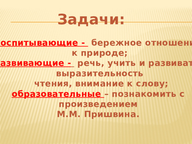 Задачи: воспитывающие -  бережное отношение к природе; развивающие -  речь, учить и развивать выразительность  чтения, внимание к слову; образовательные – познакомить с произведением М.М. Пришвина.      