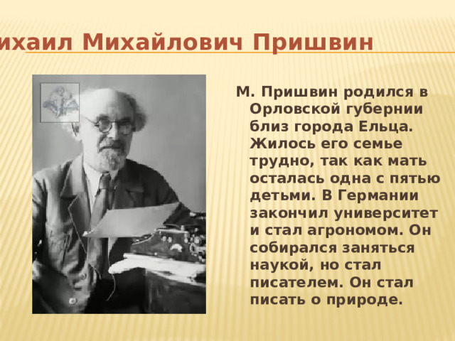 Михаил Михайлович Пришвин М. Пришвин родился в Орловской губернии близ города Ельца. Жилось его семье трудно, так как мать осталась одна с пятью детьми. В Германии закончил университет и стал агрономом. Он собирался заняться наукой, но стал писателем. Он стал писать о природе. 