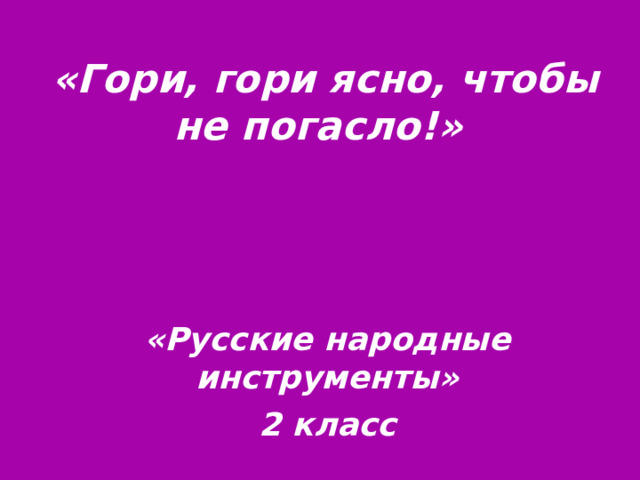 «Гори, гори ясно, чтобы не погасло!» «Русские народные инструменты» 2 класс 