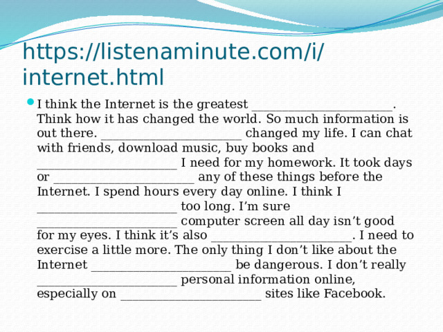 https://listenaminute.com/i/internet.html I think the Internet is the greatest _______________________. Think how it has changed the world. So much information is out there. _______________________ changed my life. I can chat with friends, download music, buy books and _______________________ I need for my homework. It took days or _______________________ any of these things before the Internet. I spend hours every day online. I think I _______________________ too long. I’m sure _______________________ computer screen all day isn’t good for my eyes. I think it’s also _______________________. I need to exercise a little more. The only thing I don’t like about the Internet _______________________ be dangerous. I don’t really _______________________ personal information online, especially on _______________________ sites like Facebook. 